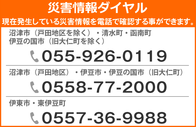 災害情報ダイヤル　現在発生している災害情報を電話で確認することができます。沼津市（戸田地区を除く）・清水町・函南町・伊豆の国市（旧大仁町を除く）は、電話055-926-0119　沼津市（戸田地区）・伊豆市・伊豆の国市（旧大仁町）は、電話0558-77-2000　伊東市・東伊豆町）は、電話0557-36-9988